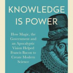 Knowledge Is Power: How Magic, the Government and an Apocalyptic Vision Helped Francis Bacon to Create Modern Science