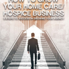 How to Grow Your Home Care/Hospice Business: 5 Steps to Success in Growing Your Agency