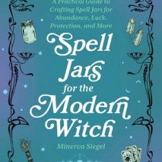 Spell Jars for the Modern Witch: A Practical Guide to Crafting Spell Jars for Abundance, Luck, Protection, and More