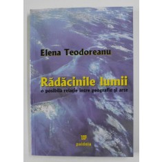 RADACINILE LUMII , O POSIBILA RELATIE INTRE GEOGRAFIE SI ARTE de ELENA TEODOREANU , 2005