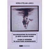 Kalokagathia in filosofia si arta clasica elena. Clasic si modern in sculptura Romaneasca - 2002 - Horia Stelian Juncu (XC266)