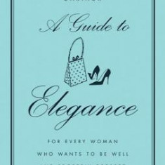 A Guide to Elegance: For Every Woman Who Wants to Be Well and Properly Dressed on All Occasions