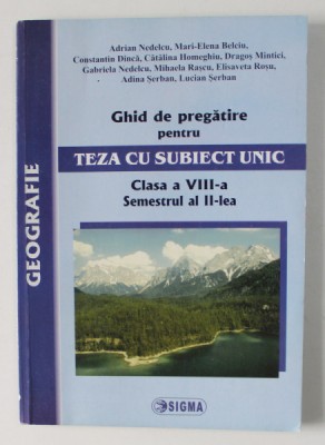 GEOGRAFIE - GHID DE PREGATIRE PENTRU TEZA CU SUBIECT UNIC , CLASA A VIII- A , SEMESTRUL AL - II - LEA de ADRIAN NEDELCU ..LUCIAN SERBAN , 2008 foto