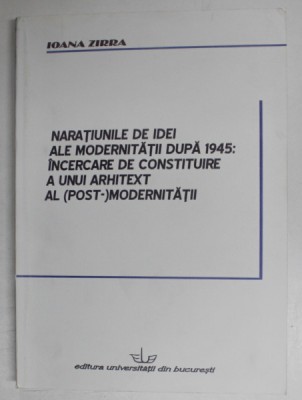 NARATIUNILE DE IDEI ALE MODERNITATII DUPA 1945 : INCERCARE DE CONSTITUIRE A UNUI ARHITEXT AL ( POST ) MODERNITATII de IOANA ZIRRA , 2008 foto