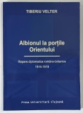 ALBIONUL LA PORTILE ORIENTULUI , REPERE DIPLOMATICE ROMANO - BRITANICE , 1914 - 1918 de TIBERIU VELTER , 2004