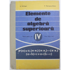 ELEMENTE DE ALGEBRA SUPERIOARA - MANUAL PENTRU ANUL IV LICEU , SECTIA REALA SI LICEE DE SPECIALITATE de A . HOLLINGER si E . GEORGESCU - BUZAU , 1976