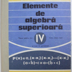 ELEMENTE DE ALGEBRA SUPERIOARA - MANUAL PENTRU ANUL IV LICEU , SECTIA REALA SI LICEE DE SPECIALITATE de A . HOLLINGER si E . GEORGESCU - BUZAU , 1976