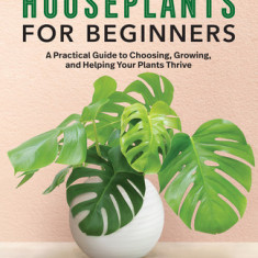 Houseplants for Beginners: A Practical Guide to Choosing, Growing, and Helping Your Plants Thrive