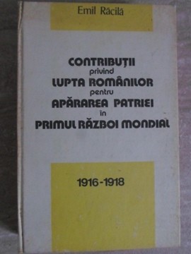 CONTRIBUTII PRIVIND LUPTA ROMANILOR PENTRU APARAREA PATRIEI IN PRIMUL RAZBOI MONDIAL 1916-1918-EMIL RACILA-257280