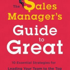 The Sales Manager's Guide to Greatness: Ten Essential Strategies for Leading Your Team to the Top