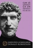 Cum sa gandesti ca un imparat roman. Filosofia stoica a lui marcus Aurelius - Donald Robertson