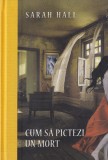Sarah Hall - Cum sa pictezi un mort