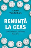 Renunta la ceas. Cum sa fii mai productiv fara stres &ndash; Laura Vanderkam