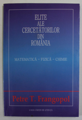 ELITE ALE CERCETATORILOR DIN ROMANIA , MATEMATICA - FIZICA - CHIMIE de PETRE T. FRANGOPOL , 2004 foto