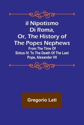 Il nipotismo di Roma, or, The History of the Popes Nephews; from the time of Sixtus IV. to the death of the last Pope, Alexander VII