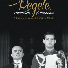 Regele, comunistii si Coroana. Adevarata istorie a abdicării lui Mihai I