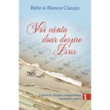 Voi canta doar despre Isus. Istorisiri despre compunerea imnurilor sacre, volumul 1 - Bebe &amp;amp; Bianca Ciausu