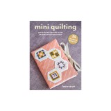 Mini Quilting: 35 Modern Projects: Quick-To-Make Hand- And Machine-Sewing Designs to Use Up Fabric from Your Stash