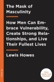 The Mask of Masculinity: How Men Can Embrace Vulnerability, Create Strong Relationships, and Live Their Fullest Lives