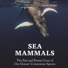 Sea Mammals: The Past and Present Lives of Our Oceans' Cornerstone Species