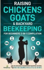 Raising Chickens, Goats &amp; Backyard Beekeeping For Beginners: 3-in-1 Compilation Step-By-Step Guide to Raising Happy Backyard Chickens, Goats &amp; Your Fi
