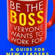 Be the Boss Everyone Wants to Work for: A Guide for New Leaders