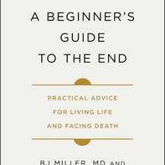 A Beginner's Guide to the End: Practical Advice for Living Life and Facing Death