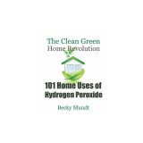 101 Home Uses of Hydrogen Peroxide: The Clean Green Home Revolution
