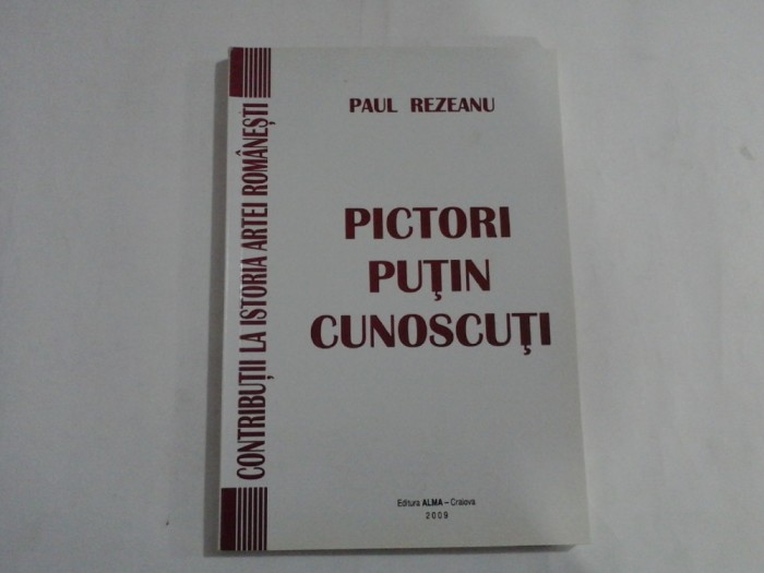 PICTORI PUTIN CUNOSCUTI - CONTRIBUTII LA ISTORIA ARTEI ROMANESTI - PAUL REZEANU