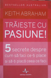 TRAIESTE CU PASIUNE! 5 SECRETE DESPRE CUM SA FACI CE-TI PLACE SI SA-TI PLACA CEEA CE FACI-KEITH ABRAHAM, 2015