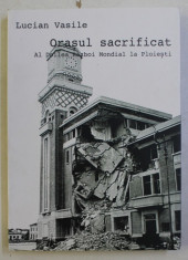 ORASUL SACRIFICAT - AL DOILEA RAZBOI MONDIAL LA PLOIESTI de LUCIAN VASILE , 2014 , DEDICATIE* foto