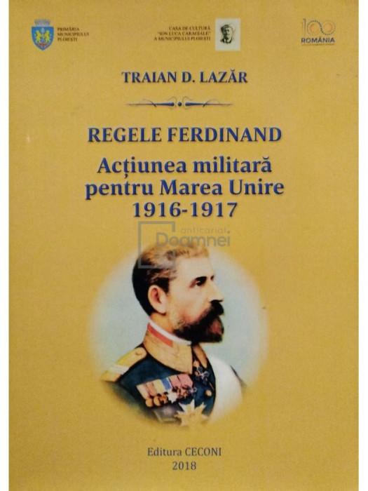 Traian D. Lazar - Regele Ferdinand - Actiunea militara pentru Marea Unire 1916-1917 (semnata) (editia 2018)