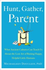 Hunt, Gather, Parent: What Ancient Cultures Teach Us about the Lost Art of Raising Happy, Helpful Little Humans