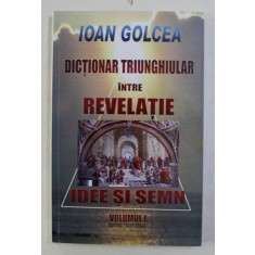 DICTIONAR TRIUNGHIULAR INTRE REVELATIE , IDEE SI SEMN , VOL. I de IOAN GOLCEA , 2012