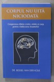 CORPUL NU UITA NICIODATA , COOPERAREA DINTRE CREIER , MINTE SI CORP PENTRU VINDECAREA TRAUMELOR de DR. BESSEL VAN DER KOLK , 2018