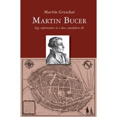 Martin Bucer - Egy reform&aacute;tor &eacute;s a kor, amelyben &eacute;lt - Martin Greschat
