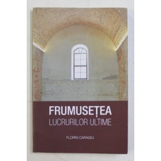 FRUMUSETEA LUCRURILOR ULTIME de FLORIN CARAGIU , 2017