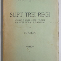 SUPT TREI REGI - ISTORIE A UNEI LUPTE PENTRU UN IDEAL NATIONAL de N. IORGA - BUCURESTI, 1932