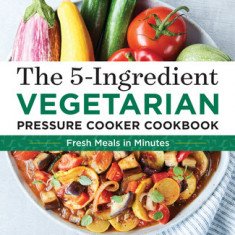 The 5-Ingredient Vegetarian Pressure Cooker Cookbook: Fresh Pressure Cooker Recipes for Meals in Minutes