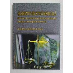 ELEMENTE DE ETICA MEDICALA - NORME DE ETICA IN PRACTICA MEDICALA - DESPRE PRINCIPIILE BIOETICII de GEORGE CRISTIAN CURCA , 2012