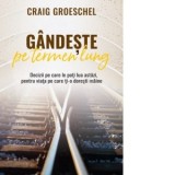 Gandeste pe termen lung. Decizii pe care le poti lua astazi, pentru viata pe care ti-o doresti maine - Craig Groeschel
