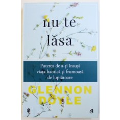 NU TE LASA - PUTEREA DE A - TI INSUSI VIATA HAOTICA SI FRUMOASA DE LUPTATOARE de GLENNON DOYLE , 2017