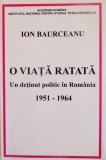 O VIATA RATATA , UN DETINUT POLITIC IN ROMANIA 1951-1964 de ION BAURCEANU , 2010