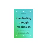 Manifesting Through Meditation: 100 Guided Practices to Harness the Power of Your Thoughts and Create the Life You Want