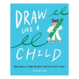 Draw Like a Child Take Chances, Make Mistakes, Find Your Artistic Style!