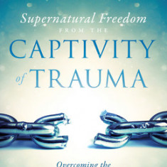 Supernatural Freedom from the Captivity of Trauma: Overcoming the Hindrance to Your Wholeness