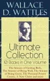 Wallace D. Wattles Ultimate Collection - 10 Books in One Volume: The Science of Getting Rich, The Science of Being Well, The Science of Being Great, T