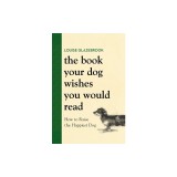 The Book Your Dog Wishes You Would Read: How to Raise the Happiest Dog