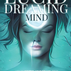 The Lucid Dreaming Mind: How To Control Your Dreams, Break Through The Walls Of Sleep And Get Into Complete Mind-Body Awareness