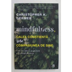 MINDFULNESS , CALEA CONSTIENTA SPRE COMPASIUNEA DE SINE , CUM SA TE ELIBEREZI DE GANDURILE SI DE EMOTIILE DISTRUCTIVE de CHRISTOPHER K. GERMER , 2018
